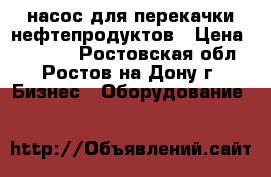 насос для перекачки нефтепродуктов › Цена ­ 50 000 - Ростовская обл., Ростов-на-Дону г. Бизнес » Оборудование   